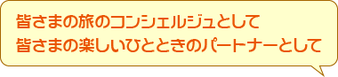 皆さまの旅のコンシェルジュとして皆さまの楽しいひとときのパートナーとして