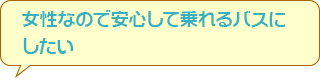 女性なので安心して乗れるバスにしたい