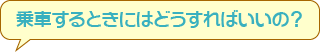 乗車するときにはどうすればいいの？